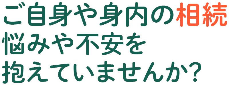 ご自身や身内の相続。悩みや不安を抱えていませんか？